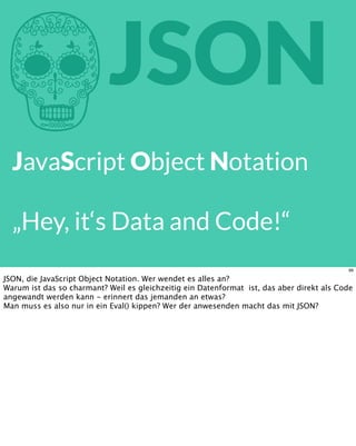 hJSON
JavaScript Object Notation
„Hey, it‘s Data and Code!“
99
JSON, die JavaScript Object Notation. Wer wendet es alles an?
Warum ist das so charmant? Weil es gleichzeitig ein Datenformat ist, das aber direkt als Code
angewandt werden kann - erinnert das jemanden an etwas?
Man muss es also nur in ein Eval() kippen? Wer der anwesenden macht das mit JSON?
 