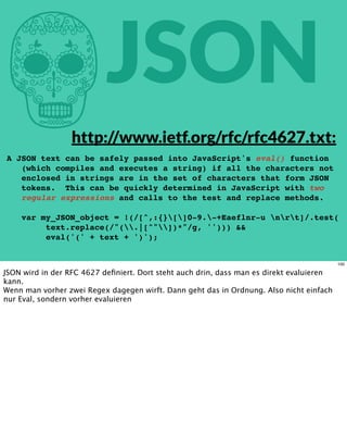 hJSON
A JSON text can be safely passed into JavaScript's eval() function
(which compiles and executes a string) if all the characters not
enclosed in strings are in the set of characters that form JSON
tokens. This can be quickly determined in JavaScript with two
regular expressions and calls to the test and replace methods.
var my_JSON_object = !(/[^,:{}[]0-9.-+Eaeflnr-u nrt]/.test(
text.replace(/"(.|[^"])*"/g, ''))) &&
eval('(' + text + ')');
http://www.ietf.org/rfc/rfc4627.txt:
100
JSON wird in der RFC 4627 deﬁniert. Dort steht auch drin, dass man es direkt evaluieren
kann.
Wenn man vorher zwei Regex dagegen wirft. Dann geht das in Ordnung. Also nicht einfach
nur Eval, sondern vorher evaluieren
 