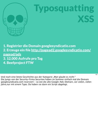 M
Typosquatting
XSS
1. Registrier die Domain googlesyndicatio.com
2. Erzeuge ein ﬁle http://pagead2.googlesyndicatio.com/
pagead/ads
3. 12.000 Aufrufe pro Tag
4. Beefproject FTW
103
Und noch eine letzte Geschichte aus der Kategorie „Man glaubt es nicht:“
Die Jungs von der Security-Firma Securitee haben im Sommer einfach mal die Domain
googlesyndicatio.com reserviert - so wie die alte Google-Ads-Domain, vor vielen, vielen
Jahre,nur mit einem Typo. Da haben sie dann ein Script abgelegt.
 