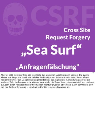 fCSRFCross Site
Request Forgery
„Sea Surf“
„Anfragenfälschung“
104
Aber es gibt nicht nur XSS, die eine Rolle bei JavaScript-Applikationen spielen. Die zweite
Klasse von Bugs, die durch die defekte Architektur von Browsern entstehen. Wenn ich mit
meinem Browser auf Google Mail angemeldet bin, dann gilt diese Anmeldung auch für die
anderen Tabs im Browser - sie können zwar nicht die Daten lesen, aber wenn ich aus meinem
evil.com einen Request mit der Formaction Richtung Google abschicke, dann kommt die dort
mit der Authentiﬁzierung - sprich dem Cookie - meines Browsers an.
 
