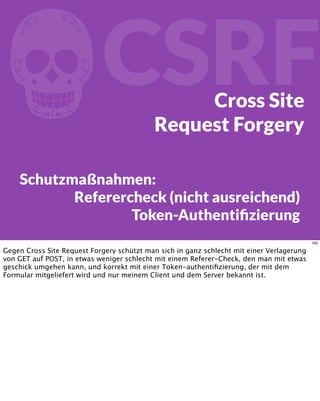 fCSRFCross Site
Request Forgery
Schutzmaßnahmen:
Referercheck (nicht ausreichend)
Token-Authentiﬁzierung
105
Gegen Cross Site Request Forgery schützt man sich in ganz schlecht mit einer Verlagerung
von GET auf POST, in etwas weniger schlecht mit einem Referer-Check, den man mit etwas
geschick umgehen kann, und korrekt mit einer Token-authentiﬁzierung, der mit dem
Formular mitgeliefert wird und nur meinem Client und dem Server bekannt ist.
 