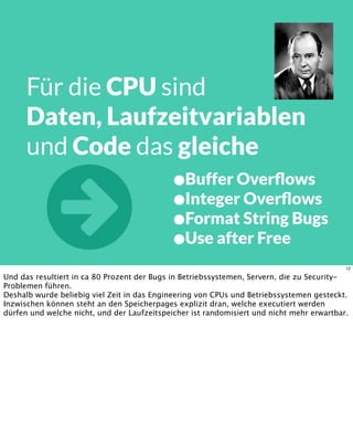 Für die CPU sind
Daten, Laufzeitvariablen
und Code das gleiche
•Buffer Overﬂows
•Integer Overﬂows
•Format String Bugs
•Use after Free 12
Und das resultiert in ca 80 Prozent der Bugs in Betriebssystemen, Servern, die zu Security-
Problemen führen.
Deshalb wurde beliebig viel Zeit in das Engineering von CPUs und Betriebssystemen gesteckt.
Inzwischen können steht an den Speicherpages explizit dran, welche executiert werden
dürfen und welche nicht, und der Laufzeitspeicher ist randomisiert und nicht mehr erwartbar.
 
