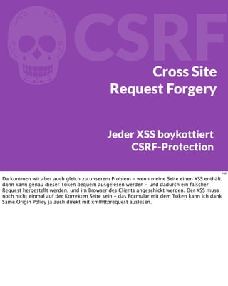 fCSRFCross Site
Request Forgery
Jeder XSS boykottiert
CSRF-Protection
106
Da kommen wir aber auch gleich zu unserem Problem - wenn meine Seite einen XSS enthält,
dann kann genau dieser Token bequem ausgelesen werden - und dadurch ein falscher
Request hergestellt werden, und im Browser des Clients angeschickt werden. Der XSS muss
noch nicht einmal auf der Korrekten Seite sein - das Formular mit dem Token kann ich dank
Same Origin Policy ja auch direkt mit xmlhttprequest auslesen.
 
