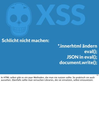 ZXSS
Schlicht nicht machen:
*.innerhtml ändern
eval();
JSON in eval();
document.write();
108
In HTML selbst gibt es ein paar Methoden, die man nie nutzen sollte. So praktisch sie auch
aussehen. Ebenfalls sollte man versuchen Libraries, die sie einsetzen, selbst einzusetzen.
 
