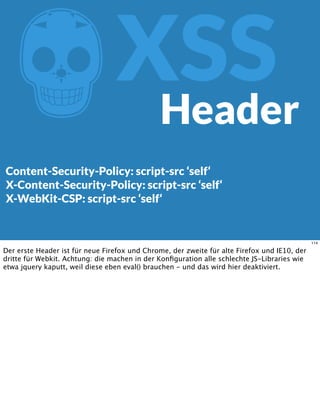 ZXSS
Content-Security-Policy: script-src ‘self‘
X-Content-Security-Policy: script-src ‘self‘
X-WebKit-CSP: script-src ‘self‘
Header
114
Der erste Header ist für neue Firefox und Chrome, der zweite für alte Firefox und IE10, der
dritte für Webkit. Achtung: die machen in der Konﬁguration alle schlechte JS-Libraries wie
etwa jquery kaputt, weil diese eben eval() brauchen - und das wird hier deaktiviert.
 