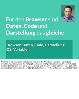 Browser: Daten, Code, Darstellung
OS: Variablen
Für den Browser sind
Daten, Code und
Darstellung das gleiche
13
Wirrerweise hat man dann im Browser eine ähnliche Architektur gewählt - vermutlich
erwartete man nicht, dass das Konzept dermassen erfolgreich sein würde. Der Server redet
mit dem Browser nur über einen langen String, und der enthält den Content - und seit 1995
auch die Programmiersprache JavaScript. Daten können in der Seite oder separat stattﬁnden.
 