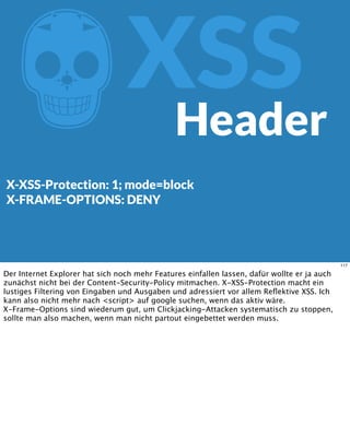 ZXSS
X-XSS-Protection: 1; mode=block
X-FRAME-OPTIONS: DENY
Header
117
Der Internet Explorer hat sich noch mehr Features einfallen lassen, dafür wollte er ja auch
zunächst nicht bei der Content-Security-Policy mitmachen. X-XSS-Protection macht ein
lustiges Filtering von Eingaben und Ausgaben und adressiert vor allem Reﬂektive XSS. Ich
kann also nicht mehr nach <script> auf google suchen, wenn das aktiv wäre.
X-Frame-Options sind wiederum gut, um Clickjacking-Attacken systematisch zu stoppen,
sollte man also machen, wenn man nicht partout eingebettet werden muss.
 