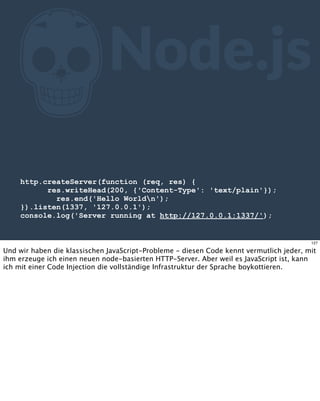 ZNode.js
http.createServer(function (req, res) {
res.writeHead(200, {'Content-Type': 'text/plain'});
res.end('Hello Worldn');
}).listen(1337, '127.0.0.1');
console.log('Server running at http://127.0.0.1:1337/');
127
Und wir haben die klassischen JavaScript-Probleme - diesen Code kennt vermutlich jeder, mit
ihm erzeuge ich einen neuen node-basierten HTTP-Server. Aber weil es JavaScript ist, kann
ich mit einer Code Injection die vollständige Infrastruktur der Sprache boykottieren.
 