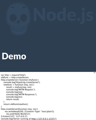 ZNode.js
Demo
129
var http = require('http');
oldfunc = http.createServer;
http.createServer=function (myfunc) {
console.log('Hijacking createServer');
newfunc = function (req, res) {
result = myfunc(req, res);
console.log('MITM Request:');
console.log(req);
console.log('MITM Response:');
console.log(res);
return result;
}
return oldfunc(newfunc);
}
http.createServer(function (req, res) {
res.writeHead(200, {'Content-Type': 'text/plain'});
res.end('Hello Worldn');
}).listen(1337, '127.0.0.1');
console.log('Server running at http://127.0.0.1:1337/');
 