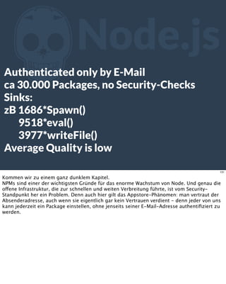ZNode.js
Authenticated only by E-Mail
ca 30.000 Packages, no Security-Checks
Sinks:
zB 1686*Spawn()
9518*eval()
3977*writeFile()
Average Quality is low
131
Kommen wir zu einem ganz dunklem Kapitel.
NPMs sind einer der wichtigsten Gründe für das enorme Wachstum von Node. Und genau die
offene Infrastruktur, die zur schnellen und weiten Verbreitung führte, ist vom Security-
Standpunkt her ein Problem. Denn auch hier gilt das Appstore-Phänomen: man vertraut der
Absenderadresse, auch wenn sie eigentlich gar kein Vertrauen verdient - denn jeder von uns
kann jederzeit ein Package einstellen, ohne jenseits seiner E-Mail-Adresse authentiﬁziert zu
werden.
 