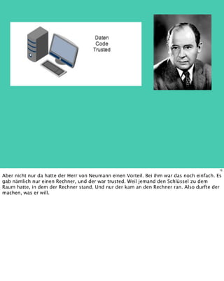 15
Aber nicht nur da hatte der Herr von Neumann einen Vorteil. Bei ihm war das noch einfach. Es
gab nämlich nur einen Rechner, und der war trusted. Weil jemand den Schlüssel zu dem
Raum hatte, in dem der Rechner stand. Und nur der kam an den Rechner ran. Also durfte der
machen, was er will.
 
