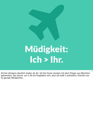 Müdigkeit:
Ich > Ihr.
2
Ich bin übrigens deutlich müder als Ihr. Ich bin heute morgen mit dem Flieger aus München
gekommen, das heisst: um 5:30 am Flughafen sein, also um halb 5 aufstehen. Und bei uns
ist gerade Oktoberfest.
 