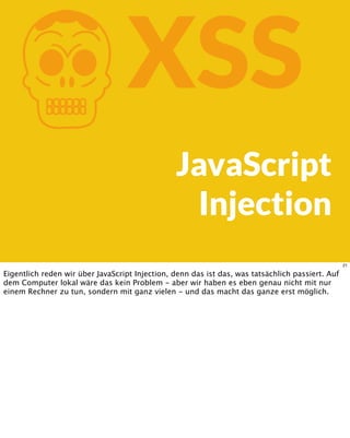 KXSS
JavaScript
Injection
21
Eigentlich reden wir über JavaScript Injection, denn das ist das, was tatsächlich passiert. Auf
dem Computer lokal wäre das kein Problem - aber wir haben es eben genau nicht mit nur
einem Rechner zu tun, sondern mit ganz vielen - und das macht das ganze erst möglich.
 