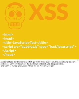 KXSS
<html>
<head>
<title>JavaScript-Test</title>
<script src="quadrat.js" type="text/javascript">
</script>
</head>
22
JavaScript kann der Browser eigentlich gar nicht direkt ausführen. Die Ausführung passiert
erst dann, wenn ein Dokument das JavaScript einbettet. Und das passiert so.
Und wenn es nur so ginge, dann hätten wir ein Problem weniger.
 