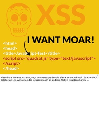 KXSS
<html>
<head>
<title>JavaScript-Test</title>
<script src="quadrat.js" type="text/javascript">
</script>
</head>
I WANT MOAR!
23
Aber diese Variante war den Jungs von Netscape damals alleine zu unpraktisch. Es wäre doch
total praktisch, wenn man das Javascript auch an anderen Stellen einsetzen könnte ...
 