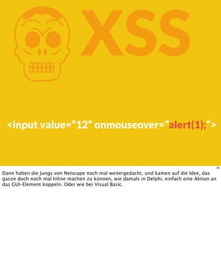 KXSS
<input value=“12“ onmouseover=“alert(1);“>
28
Dann haben die Jungs von Netscape noch mal weitergedacht, und kamen auf die Idee, das
ganze doch noch mal Inline machen zu können, wie damals in Delphi, einfach eine Aktion an
das GUI-Element koppeln. Oder wie bei Visual Basic.
 
