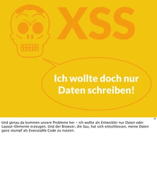 KXSS
Ich wollte doch nur
Daten schreiben!
36
Und genau da kommen unsere Probleme her - ich wollte als Entwickler nur Daten oder
Layout-Elemente erzeugen. Und der Browser, die Sau, hat sich entschlossen, meine Daten
ganz stumpf als Executable Code zu nutzen.
 