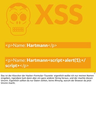 KXSS
<p>Name: Hartmann</p>
<p>Name: Hartmann<script>alert(1);</
script></p>
37
Das ist der Klassiker der Hacker-Formular-Tourette: eigentlich wollte ich nur meinen Namen
eingeben, irgendwie kam dann aber ein ganz anderer String heraus, und der machte diesen
Unsinn. Eigentlich sollten da nur Daten stehen, keine Ahnung, warum der Browser da jetzt
Unsinn macht.
 