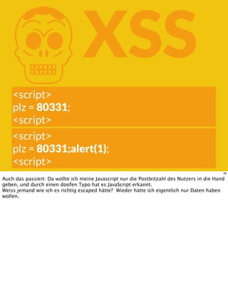 KXSS
<script>
plz = 80331;
<script>
<script>
plz = 80331;alert(1);
<script>
38
Auch das passiert: Da wollte ich meine Javascript nur die Postleitzahl des Nutzers in die Hand
geben, und durch einen doofen Typo hat es JavaScript erkannt.
Weiss jemand wie ich es richtig escaped hätte? Wieder hätte ich eigentlich nur Daten haben
wollen.
 