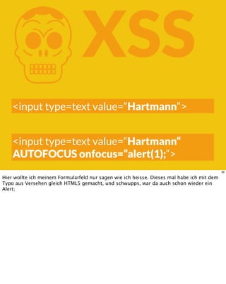 KXSS
<input type=text value=“Hartmann“>
<input type=text value=“Hartmann“
AUTOFOCUS onfocus=“alert(1);“>
39
Hier wollte ich meinem Formularfeld nur sagen wie ich heisse. Dieses mal habe ich mit dem
Typo aus Versehen gleich HTML5 gemacht, und schwupps, war da auch schon wieder ein
Alert;
 
