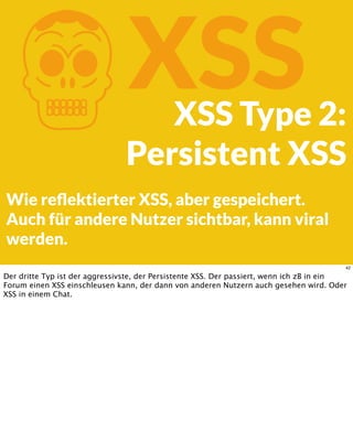 KXSSXSS Type 2:
Persistent XSS
Wie reﬂektierter XSS, aber gespeichert.
Auch für andere Nutzer sichtbar, kann viral
werden.
42
Der dritte Typ ist der aggressivste, der Persistente XSS. Der passiert, wenn ich zB in ein
Forum einen XSS einschleusen kann, der dann von anderen Nutzern auch gesehen wird. Oder
XSS in einem Chat.
 