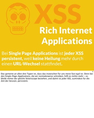 KXSSRich Internet
Applications
Bei Single Page Applications ist jeder XSS
persistent, weil keine Heilung mehr durch
einen URL-Wechsel stattﬁndet.
44
Das gemeine an allen drei Typen ist, dass das inzwischen für uns meist fast egal ist. Denn bei
den Single-Page-Applications, die wir normalerweise schreiben, hilft es nichts mehr - es
bleibt immer der gleiche Seitenscope bestehen, und damit ist jeder XSS, zumindest für die
Zeit der Session, persistent.
 
