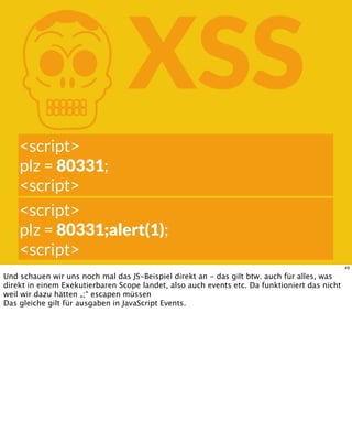 KXSS
<script>
plz = 80331;
<script>
<script>
plz = 80331;alert(1);
<script>
49
Und schauen wir uns noch mal das JS-Beispiel direkt an - das gilt btw. auch für alles, was
direkt in einem Exekutierbaren Scope landet, also auch events etc. Da funktioniert das nicht
weil wir dazu hätten „;“ escapen müssen
Das gleiche gilt für ausgaben in JavaScript Events.
 