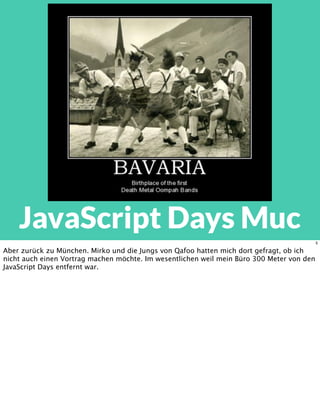JavaScript Days Muc
5
Aber zurück zu München. Mirko und die Jungs von Qafoo hatten mich dort gefragt, ob ich
nicht auch einen Vortrag machen möchte. Im wesentlichen weil mein Büro 300 Meter von den
JavaScript Days entfernt war.
 