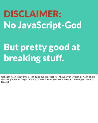 DISCLAIMER:
No JavaScript-God
But pretty good at
breaking stuff.
6
Vielleicht noch eins vorweg - ich habe nur begrenzt viel Ahnung von JavaScript. Aber ich bin
ziemlich gut darin, Dinge kaputt zu machen. Auch JavaScript, Browser, Server, you name it, i
break it.
 