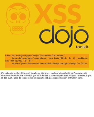 KXSS
<div data-dojo-type="dojox/calendar/Calendar"
data-dojo-props="startDate: new Date(2012, 0, 1), endDate:
new Date(2012, 0, 9)"
style="position:relative;width:500px;height:500px"></div>
70
Wir haben ja schliesslich noch JavaScript Libraries. Und auf einmal gibt es Properties die
Aktionen auslösen, die ich noch gar nicht kenne - zum Beispiel über Widgets. In HTML5 gibt
es das auch, aber da triggern sie kein JavaScript, das eigene Lücken enthalten kann.
 