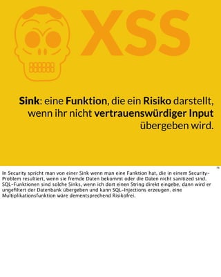 KXSS
Sink: eine Funktion, die ein Risiko darstellt,
wenn ihr nicht vertrauenswürdiger Input
übergeben wird.
76
In Security spricht man von einer Sink wenn man eine Funktion hat, die in einem Security-
Problem resultiert, wenn sie fremde Daten bekommt oder die Daten nicht sanitized sind.
SQL-Funktionen sind solche Sinks, wenn ich dort einen String direkt eingebe, dann wird er
ungeﬁltert der Datenbank übergeben und kann SQL-Injections erzeugen. eine
Multiplikationsfunktion wäre dementsprechend Risikofrei.
 