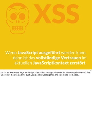 KXSS
Wenn JavaScript ausgeführt werden kann,
dann ist das vollständige Vertrauen im
aktuellen JavaScriptkontext zerstört.
79
Ja, ist es. Das erste liegt an der Sprache selbst. Die Sprache erlaubt die Manipulation und das
Überschreiben von allem, auch von den Browsereigenen Objekten und Methoden.
 