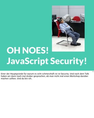 OH NOES!
JavaScript Security!
8
Einer der Hauptgründe für warum es echt schmerzhaft ist ist Security. Und nach dem Talk
haben wir dann noch mal drüber gesprochen, ob man nicht mal einen Workshop darüber
machen sollten. Und da bin ich.
 