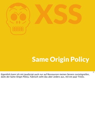 KXSS
Same Origin Policy
81
Eigentlich kann ich mit JavaScript auch nur auf Ressourcen meines Servers zurückgreifen,
dank der Same Origin Policy. Faktisch sieht das aber anders aus, mit ein paar Tricks.
 