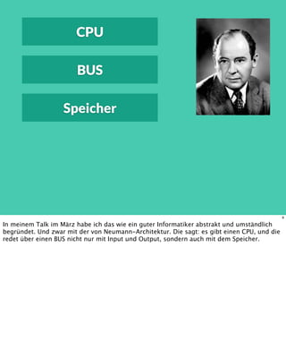 CPU
BUS
Speicher
9
In meinem Talk im März habe ich das wie ein guter Informatiker abstrakt und umständlich
begründet. Und zwar mit der von Neumann-Architektur. Die sagt: es gibt einen CPU, und die
redet über einen BUS nicht nur mit Input und Output, sondern auch mit dem Speicher.
 