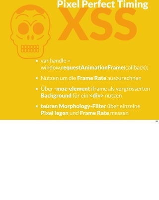 KXSS
var handle =
window.requestAnimationFrame(callback);
Nutzen um die Frame Rate auszurechnen
Über -moz-element iframe als vergrösserten
Background für ein <div> nutzen
teuren Morphology-Filter über einzelne
Pixel legen und Frame Rate messen
Pixel Perfect Timing
84
 