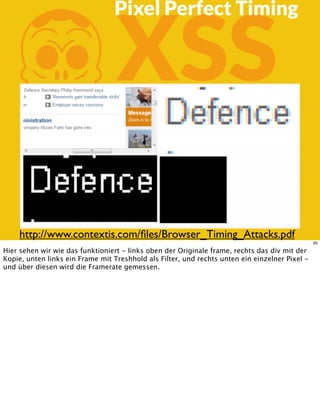 KXSS
Pixel Perfect Timing
http://www.contextis.com/ﬁles/Browser_Timing_Attacks.pdf
85
Hier sehen wir wie das funktioniert - links oben der Originale frame, rechts das div mit der
Kopie, unten links ein Frame mit Treshhold als Filter, und rechts unten ein einzelner Pixel -
und über diesen wird die Framerate gemessen.
 