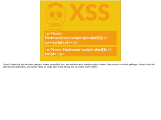 KXSS
<p>Name:  
Hartmann<scr<script>ipt>alert(1);</
scri<script>pt></p>
<p>Name:  Hartmann<script>alert(1);</
script></p>
Darauf haben die Hacker dann reagiert, indem sie einfach das, was entfernt wird, wieder ergänzt haben. Das hat nur so mittel geklappt. Danach sind die
aber besser geworden, und laufen heute so lange über einen String, bis sie nichts mehr ﬁnden.
 