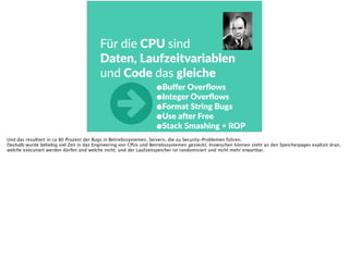 Für  die  CPU  sind  
Daten,  Laufzeitvariablen  
und  Code  das  gleiche
•Buﬀer  Overﬂows  
•Integer  Overﬂows  
•Format  String  Bugs  
•Use  ader  Free  
•Stack  Smashing  +  ROP
○Und das resultiert in ca 80 Prozent der Bugs in Betriebssystemen, Servern, die zu Security-Problemen führen.
Deshalb wurde beliebig viel Zeit in das Engineering von CPUs und Betriebssystemen gesteckt. Inzwischen können steht an den Speicherpages explizit dran,
welche executiert werden dürfen und welche nicht, und der Laufzeitspeicher ist randomisiert und nicht mehr erwartbar.
 