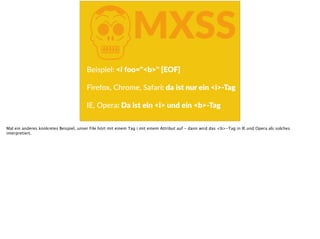 KMXSS
Beispiel:  <i  foo="<b>"  [EOF] 
Firefox,  Chrome,  Safari:  da  ist  nur  ein  <i>-­‐Tag  
 
IE,  Opera:  Da  ist  ein  <i>  und  ein  <b>-­‐Tag  
Mal ein anderes konkretes Beispiel, unser File hört mit einem Tag i mit einem Attribut auf - dann wird das <b>-Tag in IE und Opera als solches
interpretiert.
 