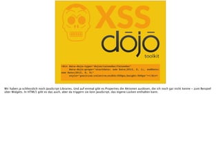KXSS
<div data-dojo-type="dojox/calendar/Calendar"
data-dojo-props="startDate: new Date(2012, 0, 1), endDate:
new Date(2012, 0, 9)"
style="position:relative;width:500px;height:500px"></div>
Wir haben ja schliesslich noch JavaScript Libraries. Und auf einmal gibt es Properties die Aktionen auslösen, die ich noch gar nicht kenne - zum Beispiel
über Widgets. In HTML5 gibt es das auch, aber da triggern sie kein JavaScript, das eigene Lücken enthalten kann.
 