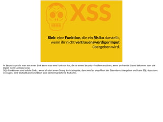 KXSS
Sink: eine Funktion, die ein Risiko darstellt,
wenn ihr nicht vertrauenswürdiger Input
übergeben wird.
In Security spricht man von einer Sink wenn man eine Funktion hat, die in einem Security-Problem resultiert, wenn sie fremde Daten bekommt oder die
Daten nicht sanitized sind.
SQL-Funktionen sind solche Sinks, wenn ich dort einen String direkt eingebe, dann wird er ungeﬁltert der Datenbank übergeben und kann SQL-Injections
erzeugen. eine Multiplikationsfunktion wäre dementsprechend Risikofrei.
 