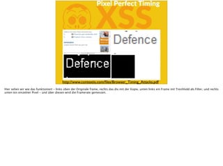 KXSS
Pixel  Perfect  Timing
http://www.contextis.com/ﬁles/Browser_Timing_Attacks.pdf
Hier sehen wir wie das funktioniert - links oben der Originale frame, rechts das div mit der Kopie, unten links ein Frame mit Treshhold als Filter, und rechts
unten ein einzelner Pixel - und über diesen wird die Framerate gemessen.
 