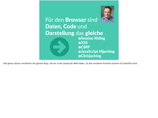 Für  den  Browser  sind  
Daten,  Code  und  
Darstellung  das  gleiche
•Session  Riding  
•XSS  
•CSRF  
•JavaScript  Hijacking  
•Clickjacking
○Und genau daraus resultieren die ganzen Bugs, die wir in der JavaScript-Welt haben. Zu den einzelnen Punkten komme ich natürlich noch.
 