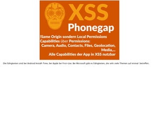 CXSSPhonegap
!Same  Origin  sondern  Local  Permissions  
CapabiliFes  über  Permissions:  
Camera,  Audio,  Contacts,  Files,  GeolocaFon,  
Media,... 
Alle  CapabiliFes  der  App  in  XSS  nutzbar
Die Fähigkeiten sind bei Android Install-Time, bei Apple bei First-Use. Bei Microsoft gibt es Fähigkeiten, die sehr viele Themen auf einmal betreffen.
 