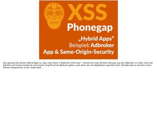 CXSSPhonegap
„Hybrid  Apps“  
Beispiel:  Adbroker  
App  &  Same-­‐Origin-­‐Security
Das gemeine bei diesen Hybrid Apps ist, dass man ihnen in Wahrheit nicht traut - konkret hat man zB keine Ahnung, was der Adbroker so treibt. Und man
will ihm und seinem JavaScript auch keinen Zugriff auf die Webcam geben, auch wenn das die Applikation eigentlich darf. Deshalb gibt es meistens einen
Iframe-Komponente, in der sowas läuft.
 