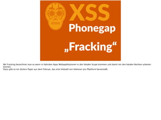 CXSSPhonegap
„Fracking“
Mit Fracking bezeichnet man es wenn in hybriden Apps Webapplikationen in den lokalen Scope kommen und damit mit den lokalen Rechten arbeiten
können.
Dazu gibt es ein dickers Paper aus dem Februar, das eine Vielzahl von Vektoren pro Plattform bereitstellt.
 